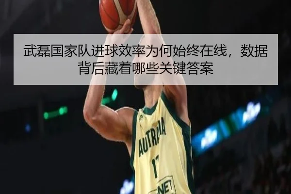 武磊国家队进球效率为何始终在线，数据背后藏着哪些关键答案